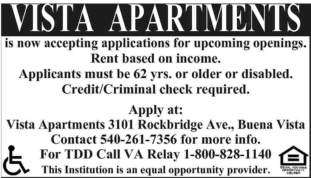 VISTA APARTMENTS is now accepting  VISTA APARTMENTS is now accepting applications for upcoming openings. Rent based on income. Applicants must be 62 yrs. or older or disabled. Credit/Criminal check required. Apply at: Vista Apartments 3101 Rockbridge Ave., Buena Vista Contact 540-261-7356 for more info. For TDD Call VA Relay 1-800-828-1140 This Institution is an equal opportunity provider.