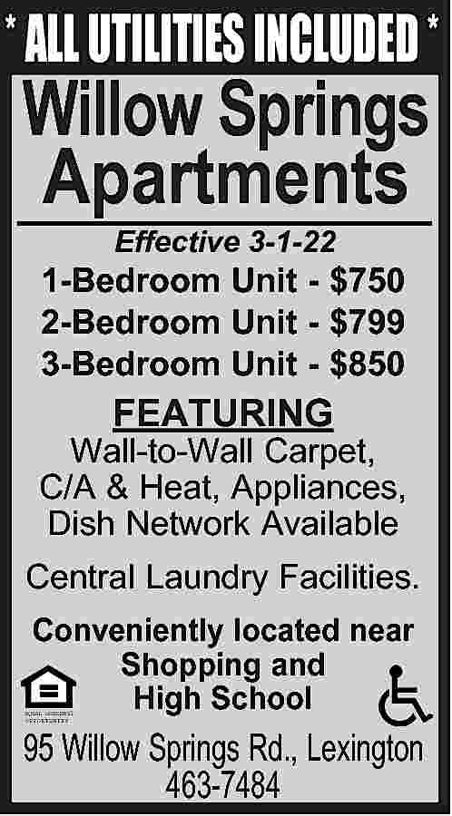* ALL UTILITIES INCLUDED * Willow  * ALL UTILITIES INCLUDED * Willow Springs Apartments Effective 3-1-22 1-Bedroom Unit - $750 2-Bedroom Unit - $799 3-Bedroom Unit - $850 FEATURING Wall-to-Wall Carpet, C/A & Heat, Appliances, Dish Network Available Central Laundry Facilities. Conveniently located near Shopping and High School EQUAL HOUSING OPPORTUNITY 95 Willow Springs Rd., Lexington 463-7484