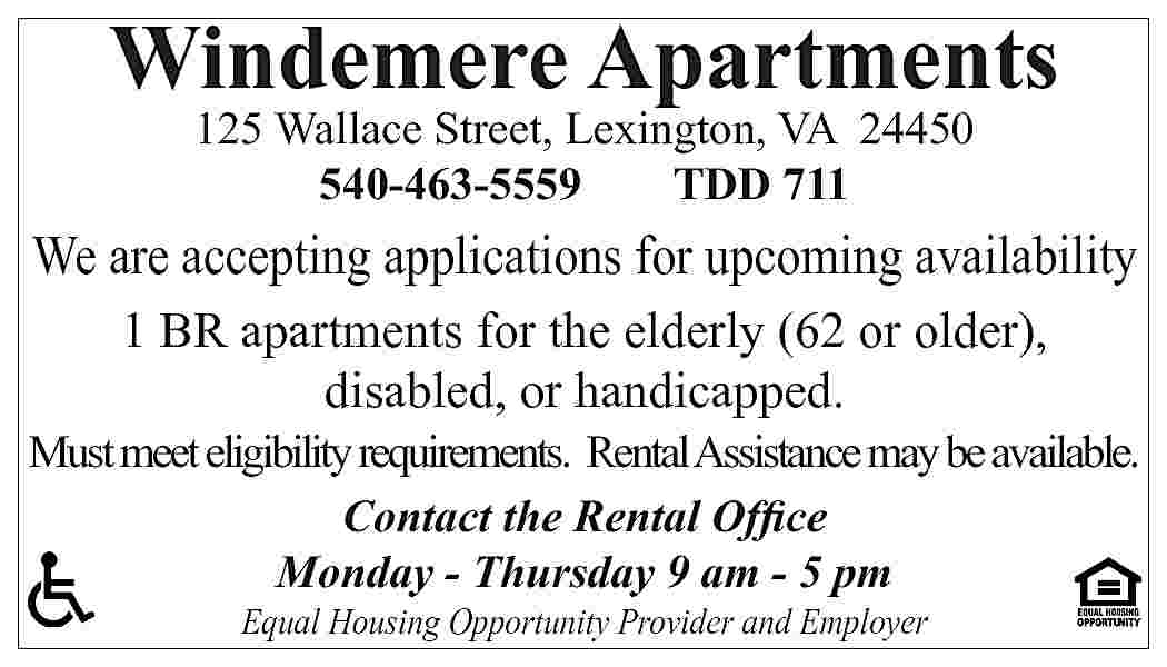Windemere Apartments 125 Wallace Street,  Windemere Apartments 125 Wallace Street, Lexington, VA 24450 540-463-5559 TDD 711 We are accepting applications for upcoming availability 1 BR apartments for the elderly (62 or older), disabled, or handicapped. Must meet eligibility requirements. Rental Assistance may be available. Contact the Rental Office Monday - Thursday 9 am - 5 pm Equal Housing Opportunity Provider and Employer