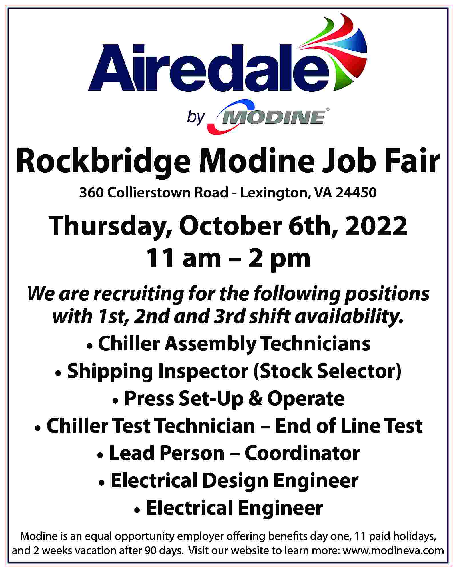 Rockbridge Modine Job Fair 360  Rockbridge Modine Job Fair 360 Collierstown Road - Lexington, VA 24450 Thursday, October 6th, 2022 11 am – 2 pm We are recruiting for the following positions with 1st, 2nd and 3rd shift availability. • Chiller Assembly Technicians • Shipping Inspector (Stock Selector) • Press Set-Up & Operate • Chiller Test Technician – End of Line Test • Lead Person – Coordinator • Electrical Design Engineer • Electrical Engineer Modine is an equal opportunity employer offering benefits day one, 11 paid holidays, and 2 weeks vacation after 90 days. Visit our website to learn more: www.modineva.com