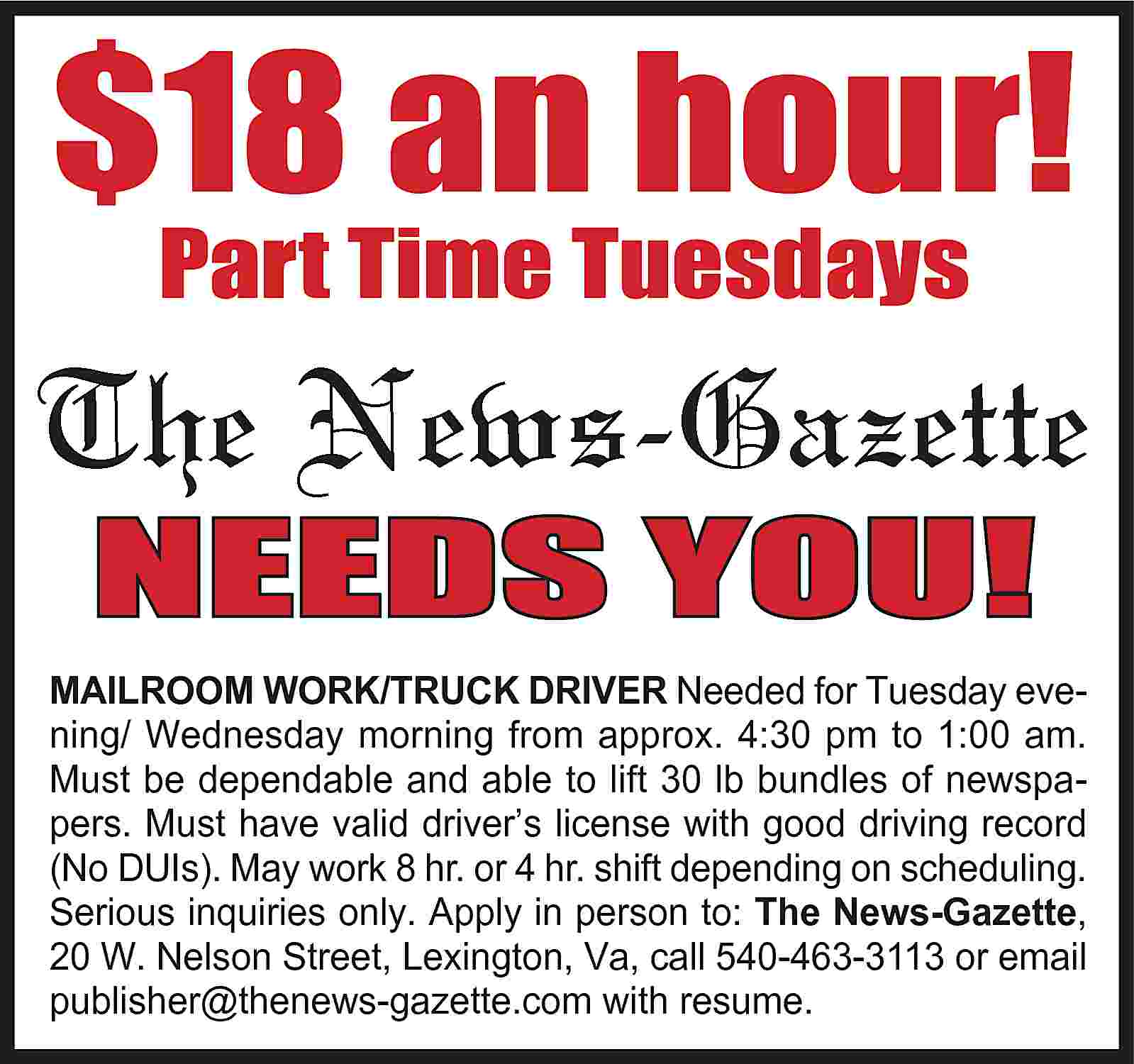 $18 an hour! Part Time  $18 an hour! Part Time Tuesdays The News-Gazette NEEDS YOU! MAILROOM WORK/TRUCK DRIVER Needed for Tuesday evening/ Wednesday morning from approx. 4:30 pm to 1:00 am. Must be dependable and able to lift 30 lb bundles of newspapers. Must have valid driver’s license with good driving record (No DUIs). May work 8 hr. or 4 hr. shift depending on scheduling. Serious inquiries only. Apply in person to: The News-Gazette, 20 W. Nelson Street, Lexington, Va, call 540-463-3113 or email publisher@thenews-gazette.com with resume.