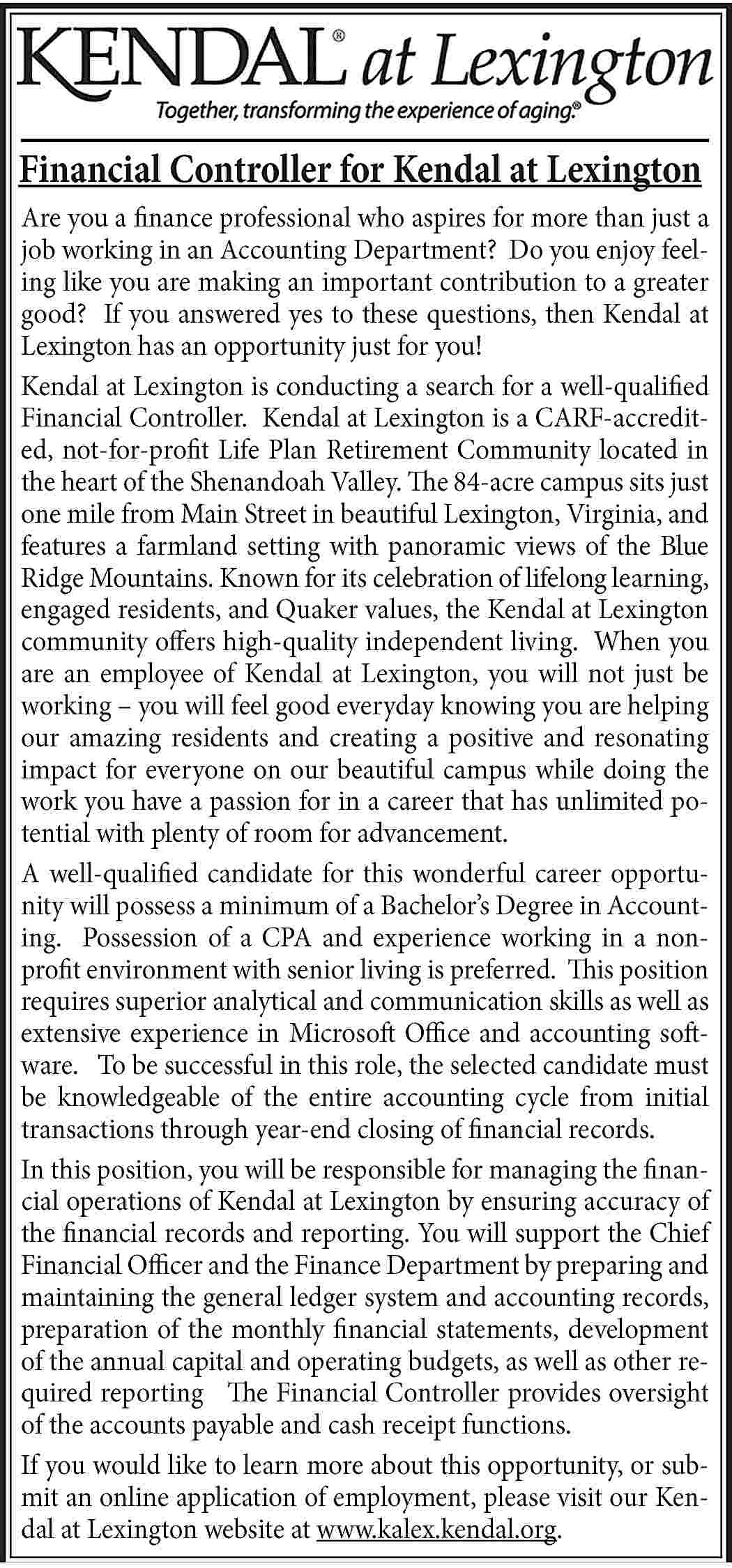 Financial Controller for Kendal at  Financial Controller for Kendal at Lexington Are you a finance professional who aspires for more than just a job working in an Accounting Department? Do you enjoy feeling like you are making an important contribution to a greater good? If you answered yes to these questions, then Kendal at Lexington has an opportunity just for you! Kendal at Lexington is conducting a search for a well-qualified Financial Controller. Kendal at Lexington is a CARF-accredited, not-for-profit Life Plan Retirement Community located in the heart of the Shenandoah Valley. The 84-acre campus sits just one mile from Main Street in beautiful Lexington, Virginia, and features a farmland setting with panoramic views of the Blue Ridge Mountains. Known for its celebration of lifelong learning, engaged residents, and Quaker values, the Kendal at Lexington community offers high-quality independent living. When you are an employee of Kendal at Lexington, you will not just be working – you will feel good everyday knowing you are helping our amazing residents and creating a positive and resonating impact for everyone on our beautiful campus while doing the work you have a passion for in a career that has unlimited potential with plenty of room for advancement. A well-qualified candidate for this wonderful career opportunity will possess a minimum of a Bachelor’s Degree in Accounting. Possession of a CPA and experience working in a nonprofit environment with senior living is preferred. This position requires superior analytical and communication skills as well as extensive experience in Microsoft Office and accounting software. To be successful in this role, the selected candidate must be knowledgeable of the entire accounting cycle from initial transactions through year-end closing of financial records. In this position, you will be responsible for managing the financial operations of Kendal at Lexington by ensuring accuracy of the financial records and reporting. You will support the Chief Financial Officer and the Finance Department by preparing and maintaining the general ledger system and accounting records, preparation of the monthly financial statements, development of the annual capital and operating budgets, as well as other required reporting The Financial Controller provides oversight of the accounts payable and cash receipt functions. If you would like to learn more about this opportunity, or submit an online application of employment, please visit our Kendal at Lexington website at www.kalex.kendal.org.