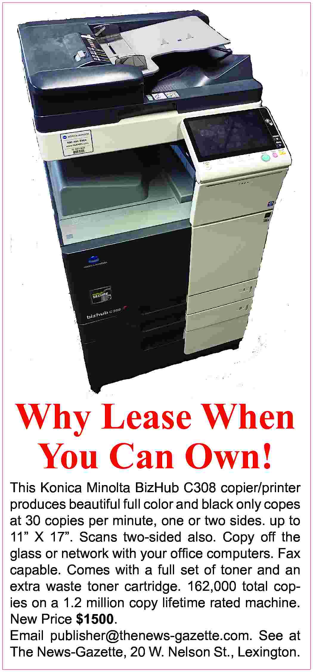 Why Lease When You Can  Why Lease When You Can Own! This Konica Minolta BizHub C308 copier/printer produces beautiful full color and black only copes at 30 copies per minute, one or two sides. up to 11” X 17”. Scans two-sided also. Copy off the glass or network with your office computers. Fax capable. Comes with a full set of toner and an extra waste toner cartridge. 162,000 total copies on a 1.2 million copy lifetime rated machine. New Price $1500. Email publisher@thenews-gazette.com. See at The News-Gazette, 20 W. Nelson St., Lexington.
