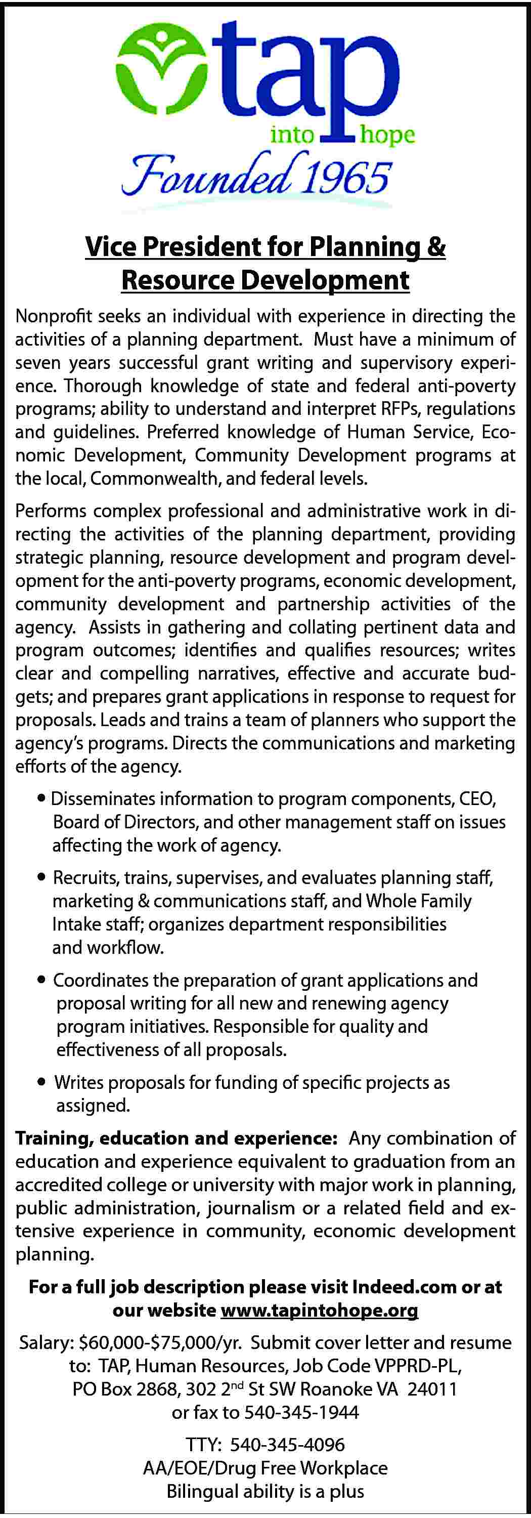 Vice President for Planning &  Vice President for Planning & Resource Development Nonprofit seeks an individual with experience in directing the activities of a planning department. Must have a minimum of seven years successful grant writing and supervisory experience. Thorough knowledge of state and federal anti-poverty programs; ability to understand and interpret RFPs, regulations and guidelines. Preferred knowledge of Human Service, Economic Development, Community Development programs at the local, Commonwealth, and federal levels. Performs complex professional and administrative work in directing the activities of the planning department, providing strategic planning, resource development and program development for the anti-poverty programs, economic development, community development and partnership activities of the agency. Assists in gathering and collating pertinent data and program outcomes; identifies and qualifies resources; writes clear and compelling narratives, effective and accurate budgets; and prepares grant applications in response to request for proposals. Leads and trains a team of planners who support the agency’s programs. Directs the communications and marketing efforts of the agency.  Disseminates information to program components, CEO, 	 Board of Directors, and other management staff on issues affecting the work of agency. 	 Recruits, trains, supervises, and evaluates planning staff, marketing & communications staff, and Whole Family Intake staff; organizes department responsibilities and workflow. 	 Coordinates the preparation of grant applications and proposal writing for all new and renewing agency program initiatives. Responsible for quality and effectiveness of all proposals.  Writes proposals for funding of specific projects as assigned. Training, education and experience: Any combination of education and experience equivalent to graduation from an accredited college or university with major work in planning, public administration, journalism or a related field and extensive experience in community, economic development planning. For a full job description please visit Indeed.com or at our website www.tapintohope.org Salary: $60,000-$75,000/yr. Submit cover letter and resume to: TAP, Human Resources, Job Code VPPRD-PL, PO Box 2868, 302 2nd St SW Roanoke VA 24011 or fax to 540-345-1944 TTY: 540-345-4096 AA/EOE/Drug Free Workplace Bilingual ability is a plus