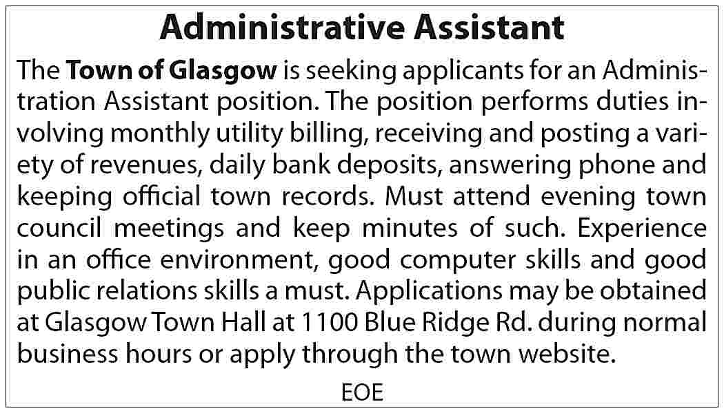 Administrative Assistant The Town of  Administrative Assistant The Town of Glasgow is seeking applicants for an Administration Assistant position. The position performs duties involving monthly utility billing, receiving and posting a variety of revenues, daily bank deposits, answering phone and keeping official town records. Must attend evening town council meetings and keep minutes of such. Experience in an office environment, good computer skills and good public relations skills a must. Applications may be obtained at Glasgow Town Hall at 1100 Blue Ridge Rd. during normal business hours or apply through the town website. EOE
