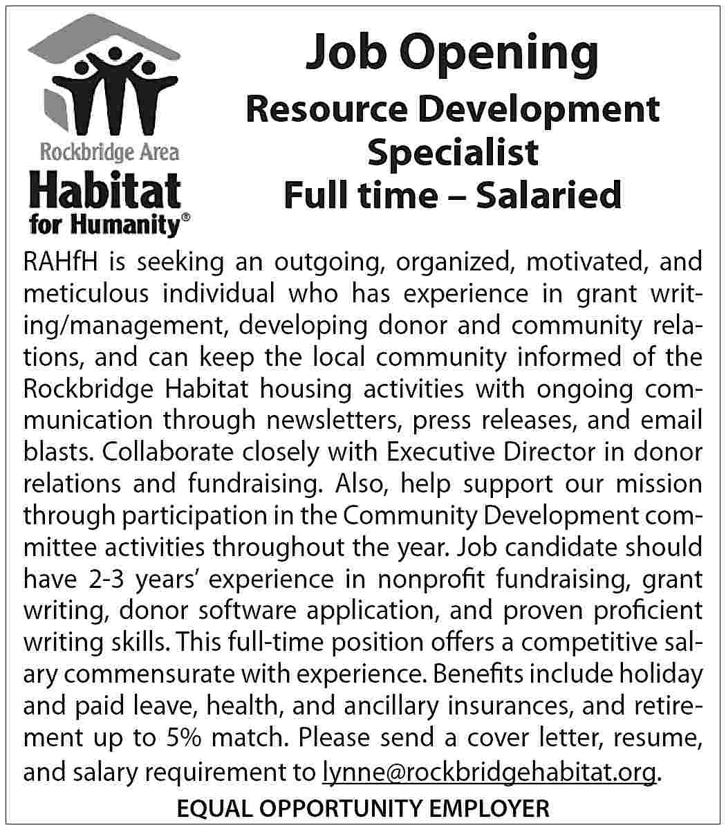 Job Opening Resource Development Specialist  Job Opening Resource Development Specialist Full time – Salaried RAHfH is seeking an outgoing, organized, motivated, and meticulous individual who has experience in grant writing/management, developing donor and community relations, and can keep the local community informed of the Rockbridge Habitat housing activities with ongoing communication through newsletters, press releases, and email blasts. Collaborate closely with Executive Director in donor relations and fundraising. Also, help support our mission through participation in the Community Development committee activities throughout the year. Job candidate should have 2-3 years’ experience in nonprofit fundraising, grant writing, donor software application, and proven proficient writing skills. This full-time position offers a competitive salary commensurate with experience. Benefits include holiday and paid leave, health, and ancillary insurances, and retirement up to 5% match. Please send a cover letter, resume, and salary requirement to lynne@rockbridgehabitat.org. EQUAL OPPORTUNITY EMPLOYER