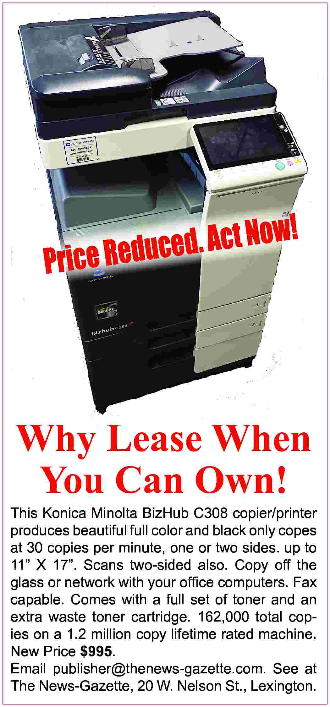 ! Now t c A  ! Now t c A . d e c u d rice Re P Why Lease When You Can Own! This Konica Minolta BizHub C308 copier/printer produces beautiful full color and black only copes at 30 copies per minute, one or two sides. up to 11” X 17”. Scans two-sided also. Copy off the glass or network with your ofﬁce computers. Fax capable. Comes with a full set of toner and an extra waste toner cartridge. 162,000 total copies on a 1.2 million copy lifetime rated machine. New Price $995. Email publisher@thenews-gazette.com. See at The News-Gazette, 20 W. Nelson St., Lexington.