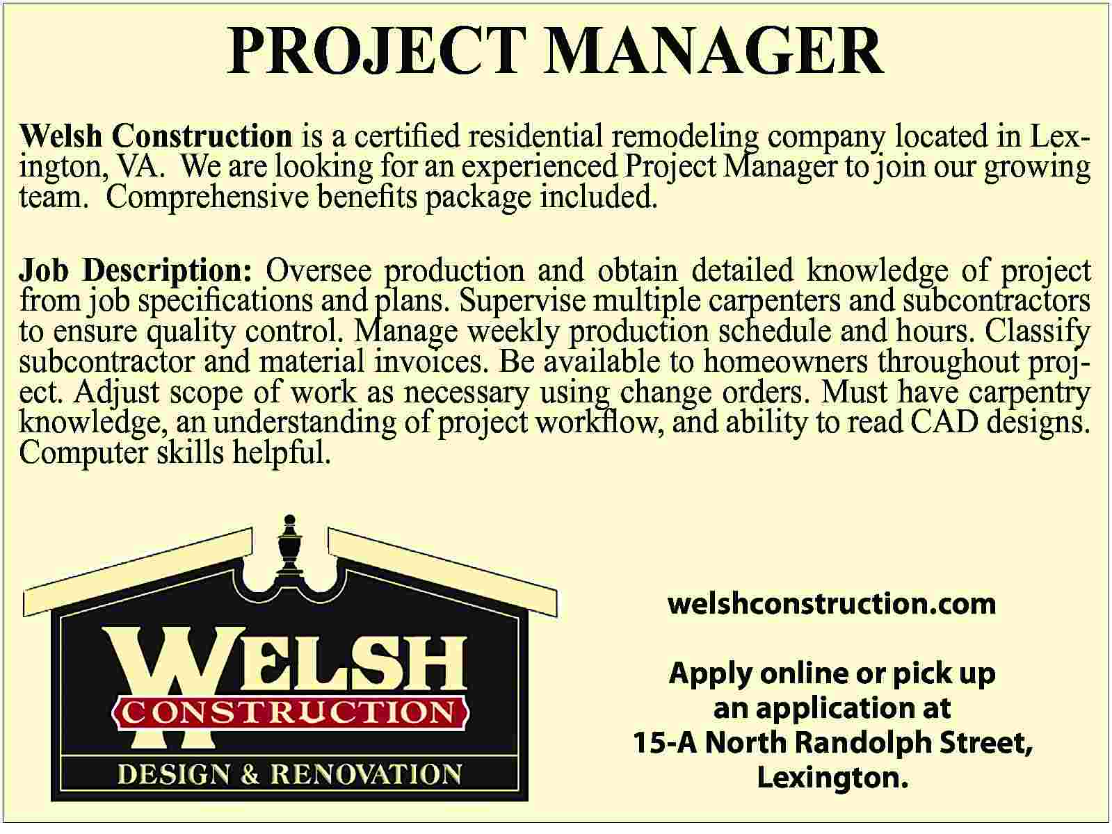 PROJECT MANAGER Welsh Construction is  PROJECT MANAGER Welsh Construction is a certified residential remodeling company located in Lexington, VA. We are looking for an experienced Project Manager to join our growing team. Comprehensive benefits package included. Job Description: Oversee production and obtain detailed knowledge of project from job specifications and plans. Supervise multiple carpenters and subcontractors to ensure quality control. Manage weekly production schedule and hours. Classify subcontractor and material invoices. Be available to homeowners throughout project. Adjust scope of work as necessary using change orders. Must have carpentry knowledge, an understanding of project workflow, and ability to read CAD designs. Computer skills helpful. welshconstruction.com Apply online or pick up an application at 15-A North Randolph Street, Lexington.