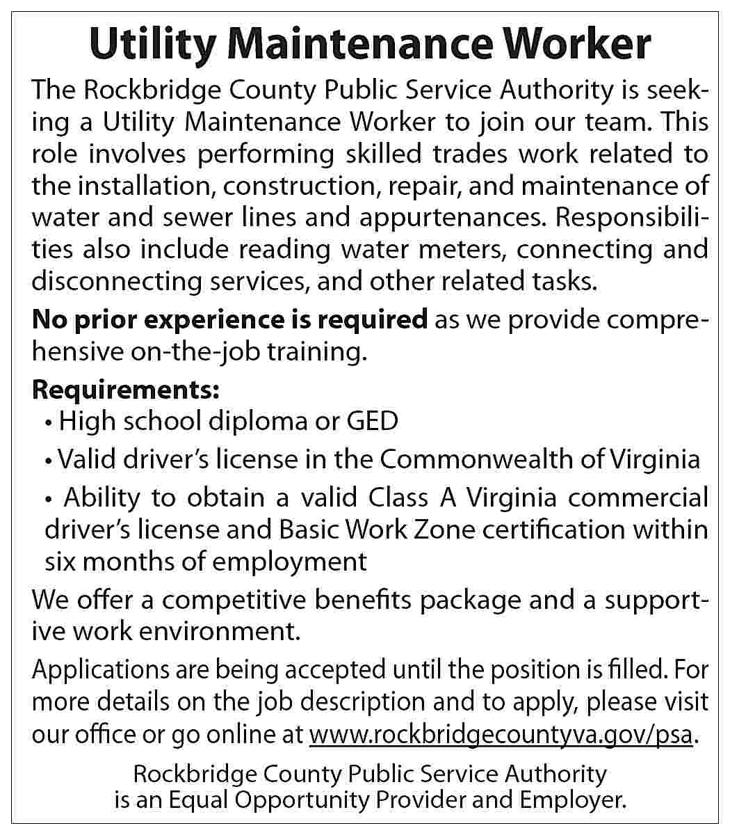 Utility Maintenance Worker The Rockbridge  Utility Maintenance Worker The Rockbridge County Public Service Authority is seeking a Utility Maintenance Worker to join our team. This role involves performing skilled trades work related to the installation, construction, repair, and maintenance of water and sewer lines and appurtenances. Responsibilities also include reading water meters, connecting and disconnecting services, and other related tasks. No prior experience is required as we provide comprehensive on-the-job training. Requirements: • High school diploma or GED • Valid driver’s license in the Commonwealth of Virginia • Ability to obtain a valid Class A Virginia commercial driver’s license and Basic Work Zone certification within six months of employment We offer a competitive benefits package and a supportive work environment. Applications are being accepted until the position is filled. For more details on the job description and to apply, please visit our office or go online at www.rockbridgecountyva.gov/psa. Rockbridge County Public Service Authority is an Equal Opportunity Provider and Employer.