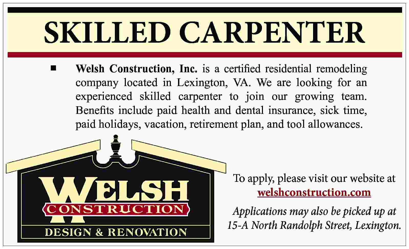 SKILLED CARPENTER ■ Welsh Construction,  SKILLED CARPENTER ■ Welsh Construction, Inc. is a certified residential remodeling company located in Lexington, VA. We are looking for an experienced skilled carpenter to join our growing team. Benefits include paid health and dental insurance, sick time, paid holidays, vacation, retirement plan, and tool allowances. To apply, please visit our website at welshconstruction.com Applications may also be picked up at 15-A North Randolph Street, Lexington.